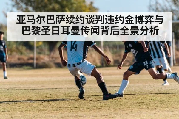 亚马尔巴萨续约谈判违约金博弈与巴黎圣日耳曼传闻背后全景分析