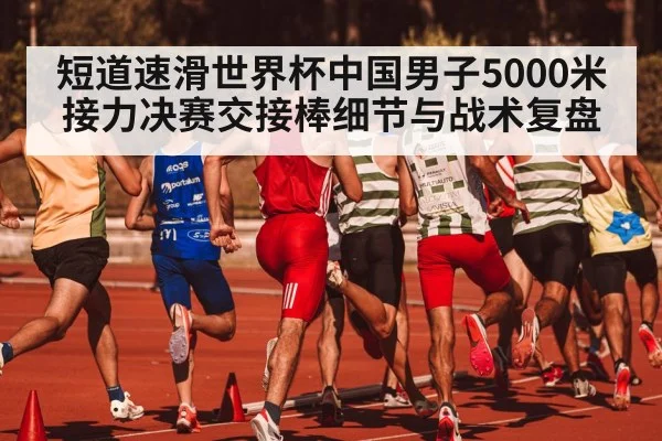 短道速滑世界杯中国男子5000米接力决赛交接棒细节与战术复盘