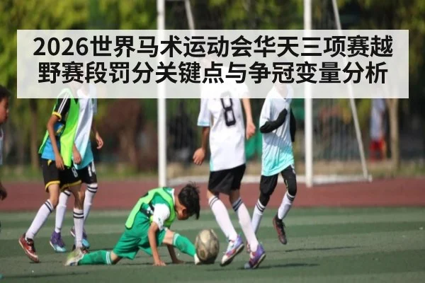 2026世界马术运动会华天三项赛越野赛段罚分关键点与争冠变量分析