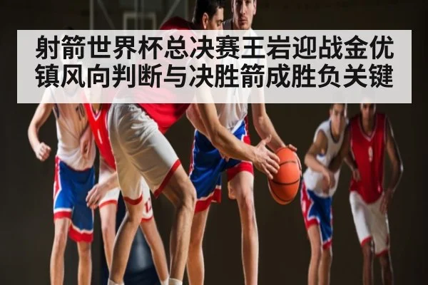 射箭世界杯总决赛王岩迎战金优镇风向判断与决胜箭成胜负关键